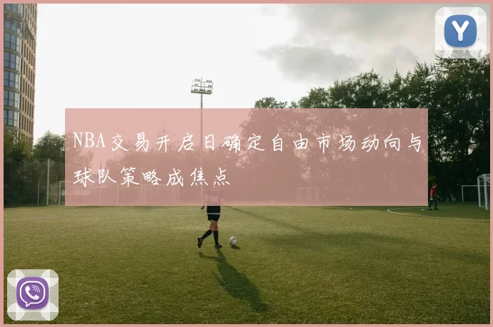 NBA交易开启日确定自由市场动向与球队策略成焦点