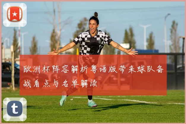 欧洲杯阵容解析粤语版带来球队备战看点与名单解读
