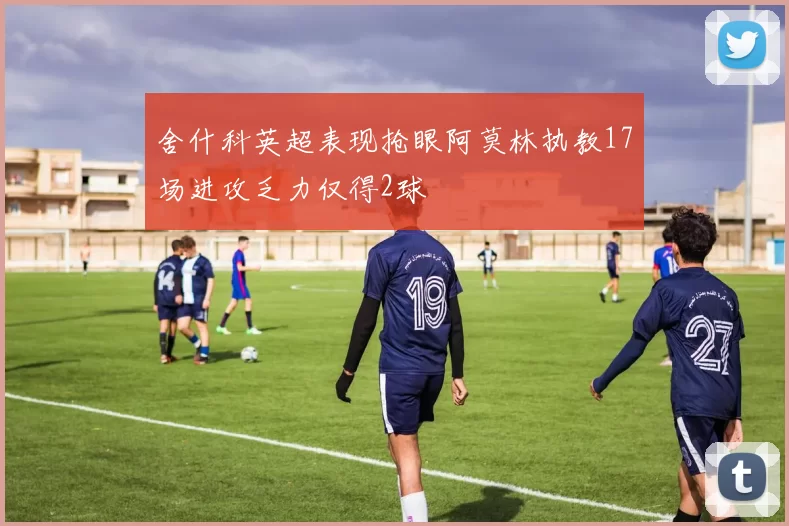 舍什科英超表现抢眼阿莫林执教17场进攻乏力仅得2球