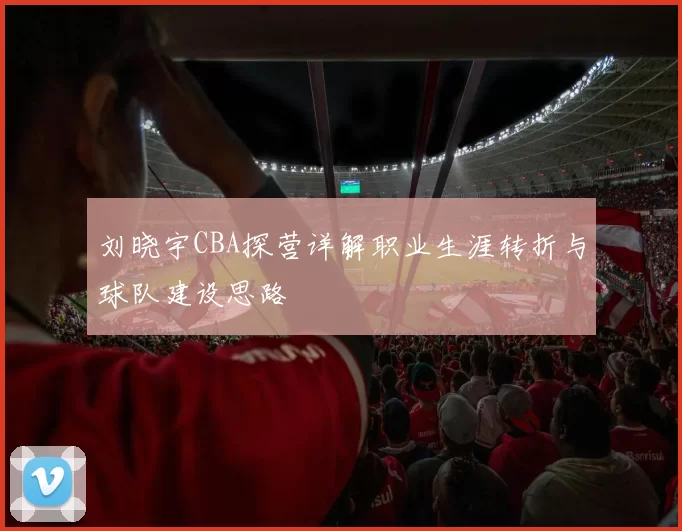 刘晓宇CBA探营详解职业生涯转折与球队建设思路