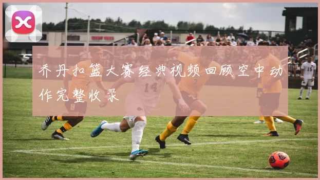 乔丹扣篮大赛经典视频回顾空中动作完整收录