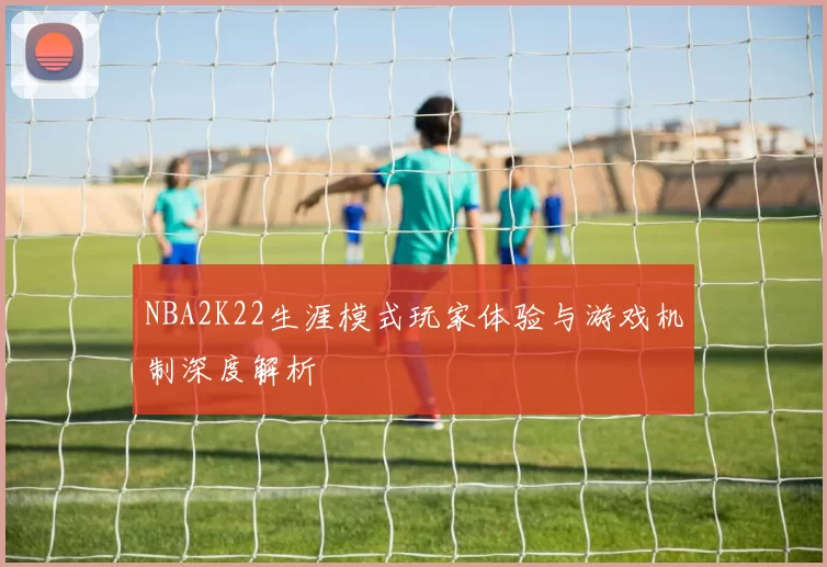 NBA2K22生涯模式玩家体验与游戏机制深度解析