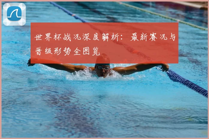 世界杯战况深度解析:最新赛况与晋级形势全图览