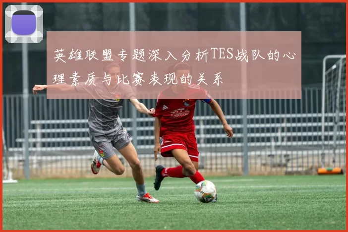 英雄联盟专题深入分析TES战队的心理素质与比赛表现的关系