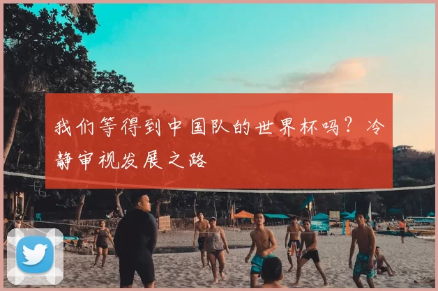 我们等得到中国队的世界杯吗?冷静审视发展之路