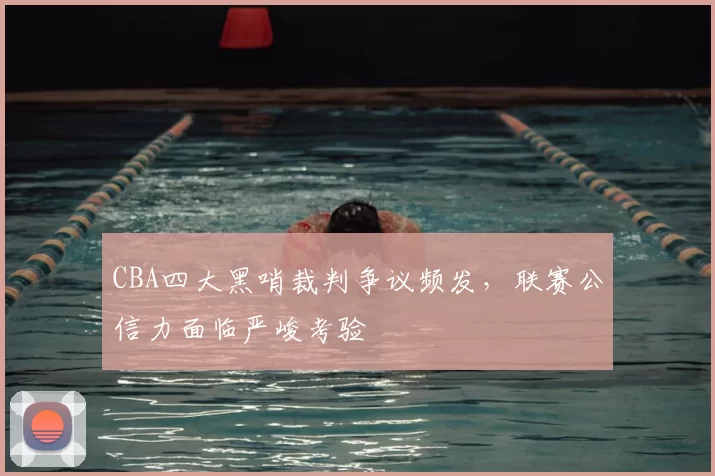 CBA四大黑哨裁判争议频发，联赛公信力面临严峻考验