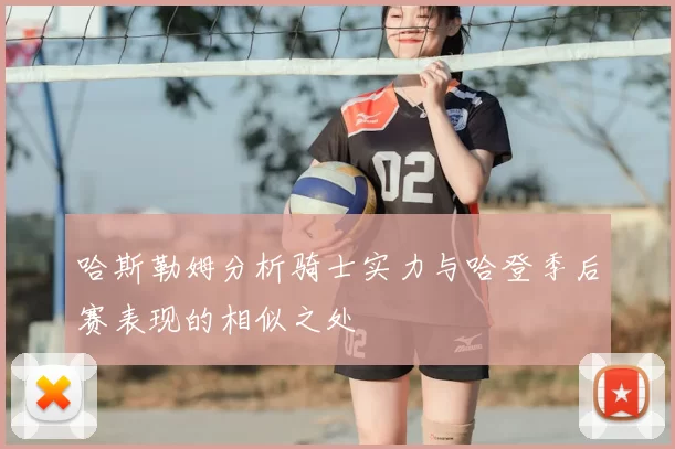 哈斯勒姆分析骑士实力与哈登季后赛表现的相似之处