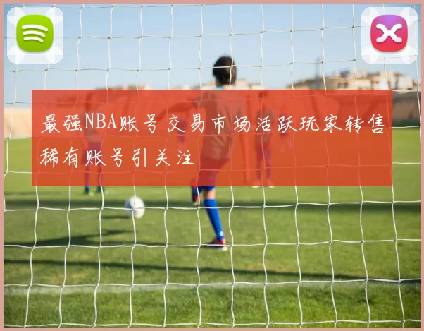 最强NBA账号交易市场活跃玩家转售稀有账号引关注