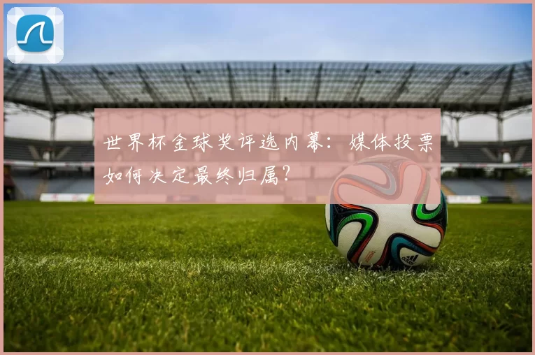 世界杯金球奖评选内幕:媒体投票如何决定最终归属?